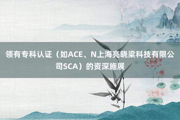 领有专科认证（如ACE、N上海亮晓梁科技有限公司SCA）的资深施展