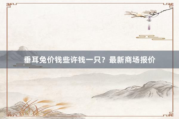垂耳兔价钱些许钱一只？最新商场报价